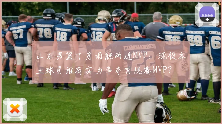 山东男篮丁彦雨航两连MVP，现役本土球员谁有实力争夺常规赛MVP？