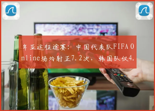 年亚运征途赛：中国代表队FIFA Online场均射正7.2次，韩国队仅4.1次