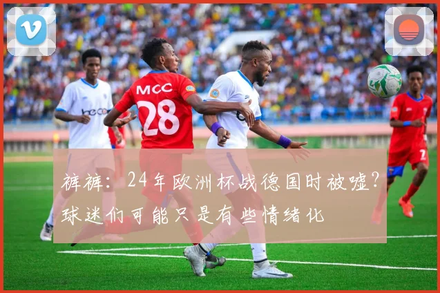 裤裤：24年欧洲杯战德国时被嘘？球迷们可能只是有些情绪化