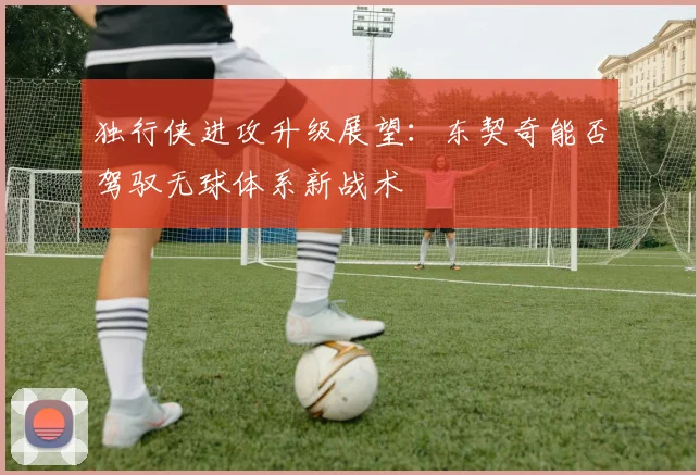 独行侠进攻升级展望:东契奇能否驾驭无球体系新战术