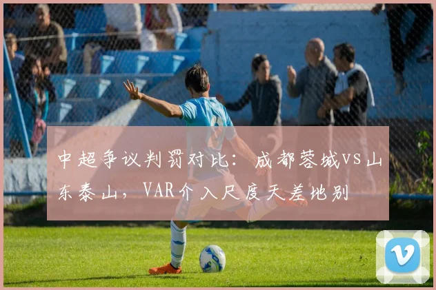 中超争议判罚对比：成都蓉城vs山东泰山，VAR介入尺度天差地别
