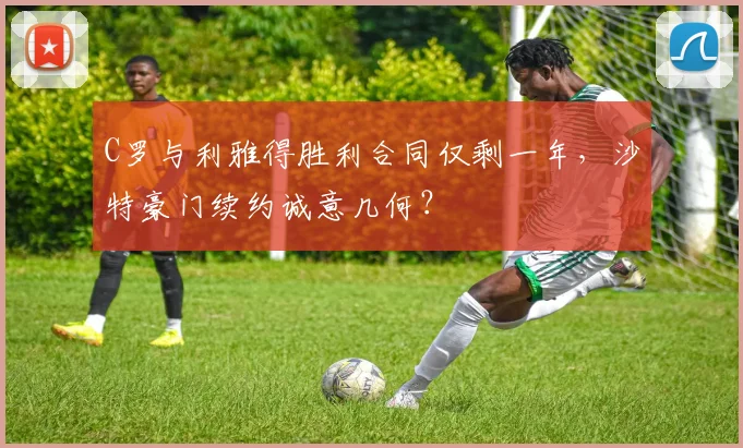 C罗与利雅得胜利合同仅剩一年,沙特豪门续约诚意几何?