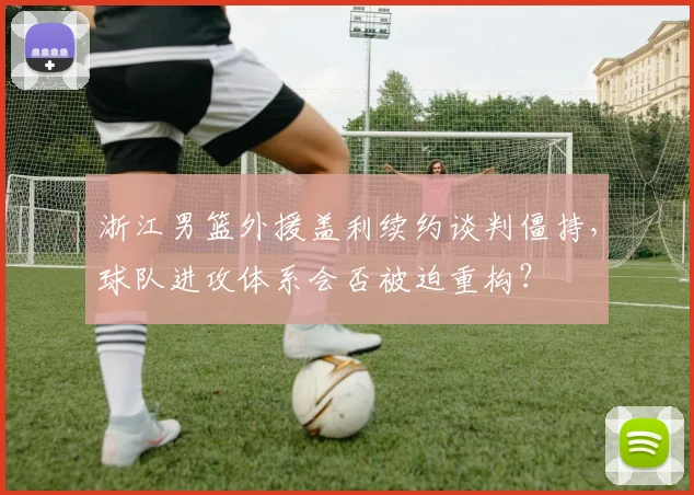浙江男篮外援盖利续约谈判僵持,球队进攻体系会否被迫重构?