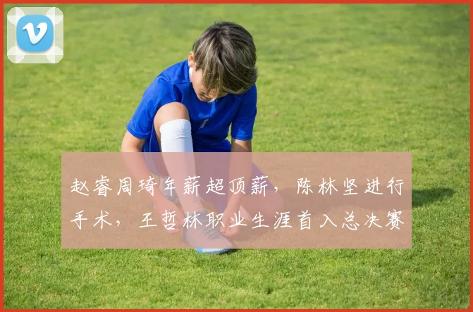 赵睿周琦年薪超顶薪，陈林坚进行手术，王哲林职业生涯首入总决赛