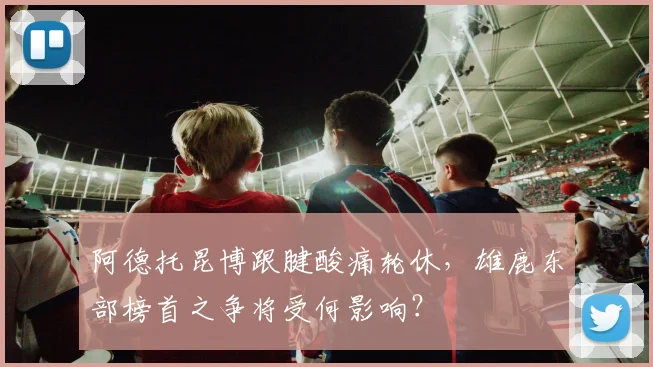 阿德托昆博跟腱酸痛轮休，雄鹿东部榜首之争将受何影响？