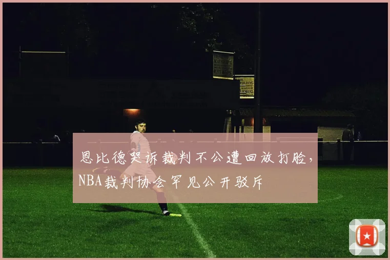 恩比德哭诉裁判不公遭回放打脸,NBA裁判协会罕见公开驳斥