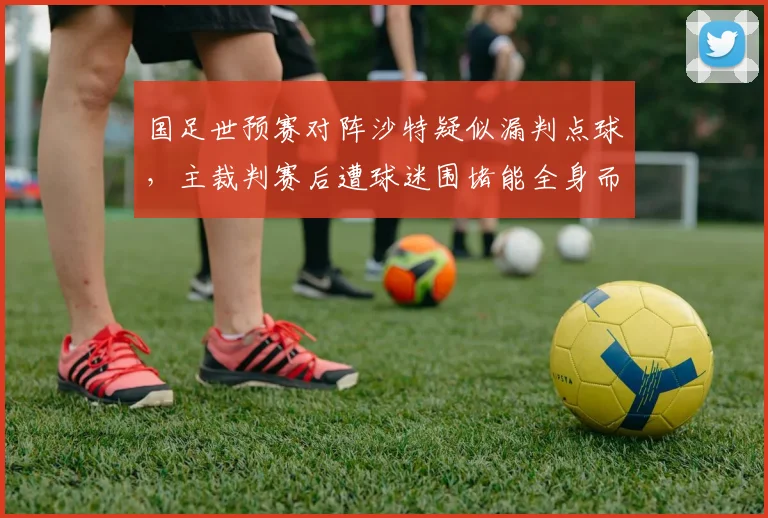 国足世预赛对阵沙特疑似漏判点球,主裁判赛后遭球迷围堵能全身而退?
